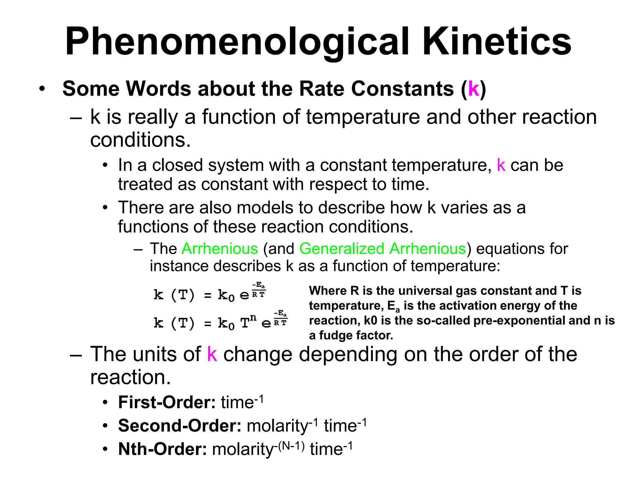 PhenomenologicalKineticsSome Words about the Rate Constants (k)k is really a function of temperature and other reaction conditions.In a closed system with a constant temperature, k can be treated as constant with respect to time.There are also models to describe how k varies as a functions of these reaction conditions.The Arrhenious (and Generalized Arrhenious) equations for instance describes k as a function of temperature: The units of k change depending on the order of the reaction.First-Order: time-1Second-Order: molarity-1 time-1Nth-Order: molarity-(N-1) time-1Where R is the universal gas constant and T is temperature, Ea is the activation energy of the reaction, k0 is the so-called pre-exponential and n is a fudge factor.
