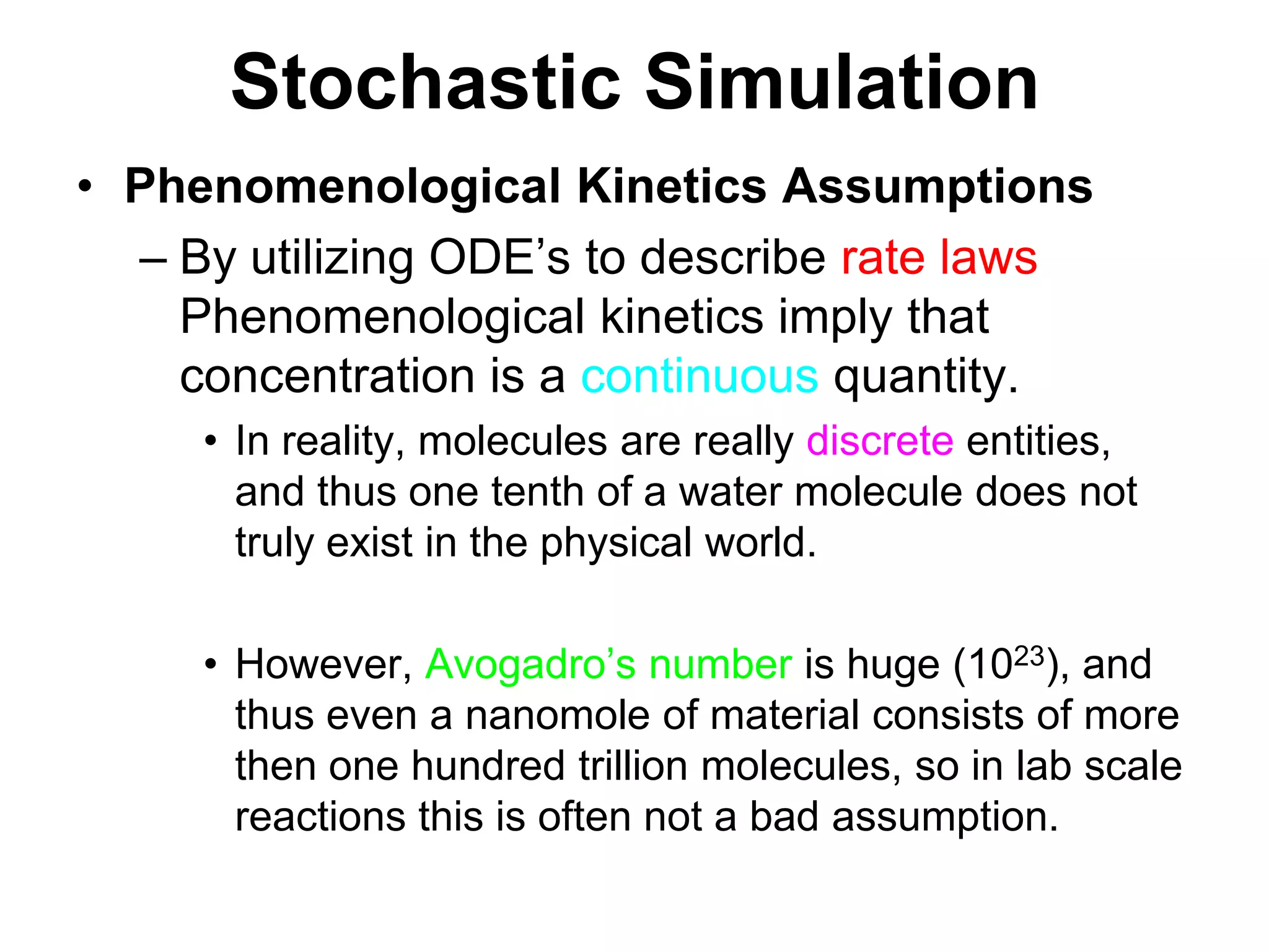 Stochastic SimulationPhenomenological Kinetics AssumptionsBy utilizing ODE’s to describe rate laws Phenomenological kinetics imply that concentration is a continuous quantity.In reality, molecules are really discrete entities, and thus one tenth of a water molecule does not truly exist in the physical world.However, Avogadro’s number is huge (1023), and thus even a nanomole of material consists of more then one hundred trillion molecules, so in lab scale reactions this is often not a bad assumption.