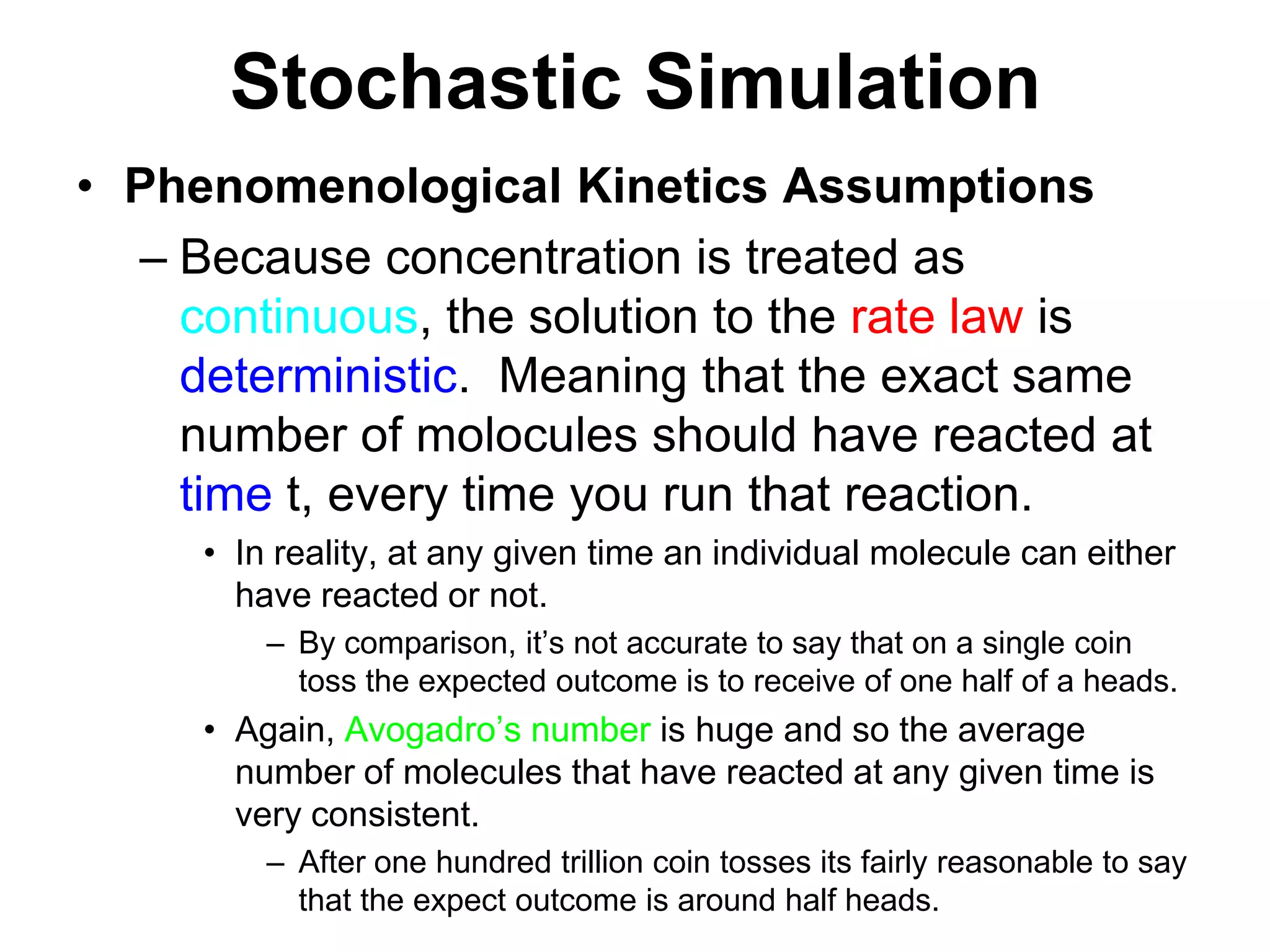 Stochastic SimulationPhenomenological Kinetics AssumptionsBecause concentration is treated as continuous, the solution to the rate law is deterministic.  Meaning that the exact same number of molocules should have reacted at time t, every time you run that reaction.In reality, at any given time an individual molecule can either have reacted or not.By comparison, it’s not accurate to say that on a single coin toss the expected outcome is to receive of one half of a heads.  Again, Avogadro’s number is huge and so the average number of molecules that have reacted at any given time is very consistent.After one hundred trillion coin tosses its fairly reasonable to say that the expect outcome is around half heads.