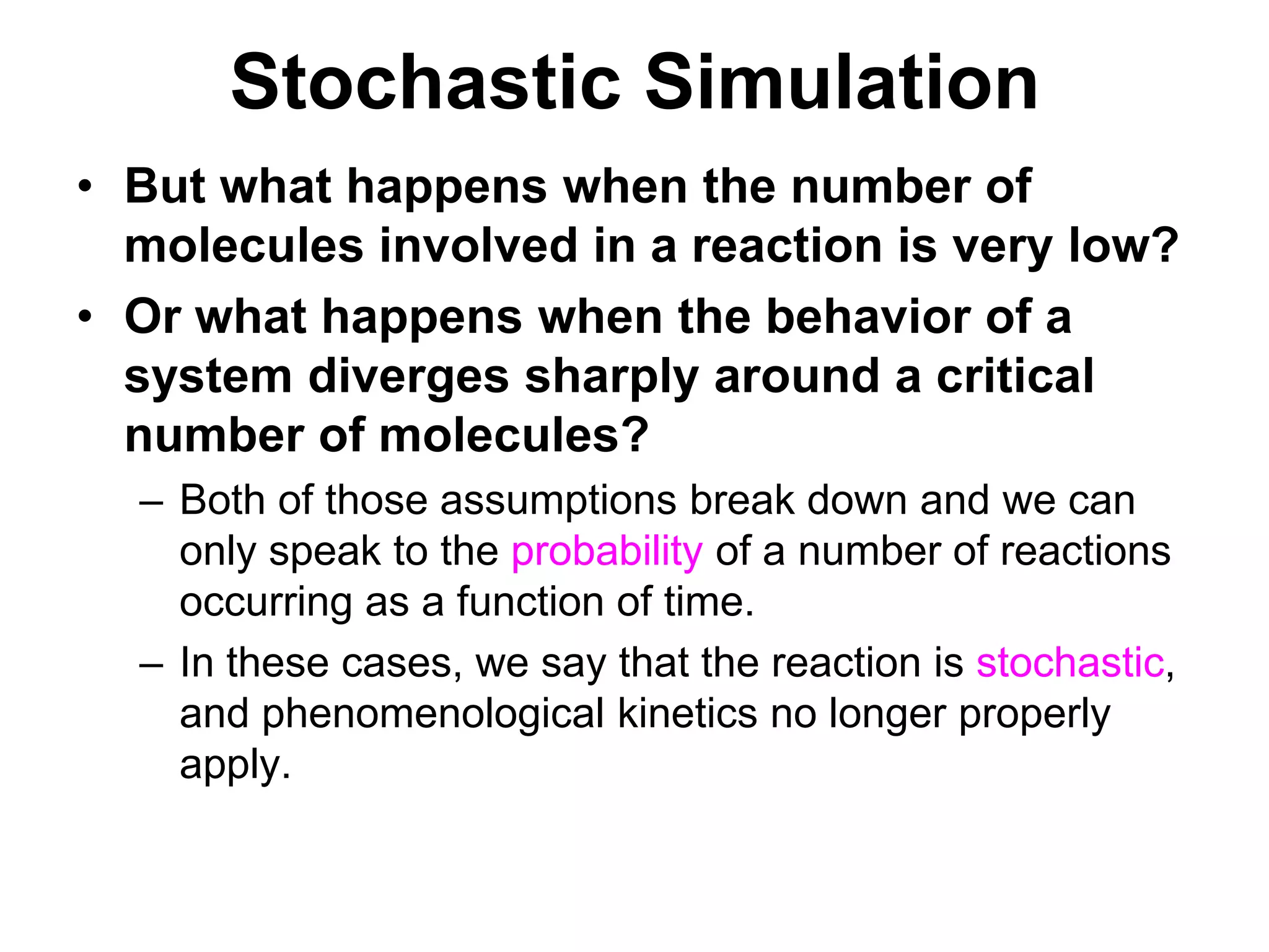 Stochastic SimulationBut what happens when the number of molecules involved in a reaction is very low?Or what happens when the behavior of a system diverges sharply around a critical number of molecules? Both of those assumptions break down and we can only speak to the probability of a number of reactions occurring as a function of time.In these cases, we say that the reaction is stochastic, and phenomenological kinetics no longer properly apply.