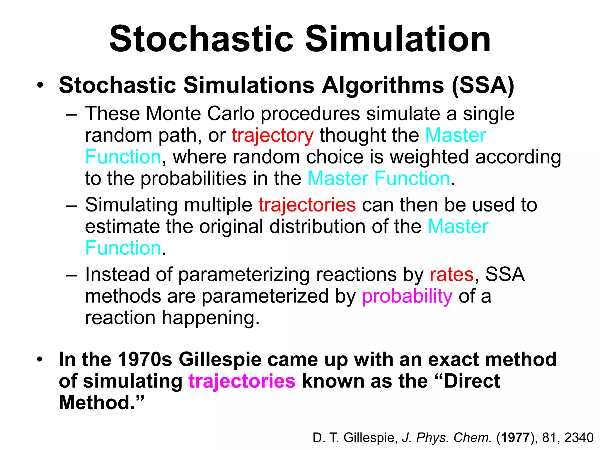 Stochastic SimulationStochastic Simulations Algorithms (SSA) These Monte Carlo procedures simulate a single random path, or trajectory thought the Master Function, where random choice is weighted according to the probabilities in the Master Function.Simulating multiple trajectories can then be used to estimate the original distribution of the Master Function. Instead of parameterizing reactions by rates, SSA methods are parameterized by probability of a reaction happening.In the 1970s Gillespie came up with an exact method of simulating trajectories known as the “Direct Method.”D. T. Gillespie, J. Phys. Chem. (1977), 81, 2340
