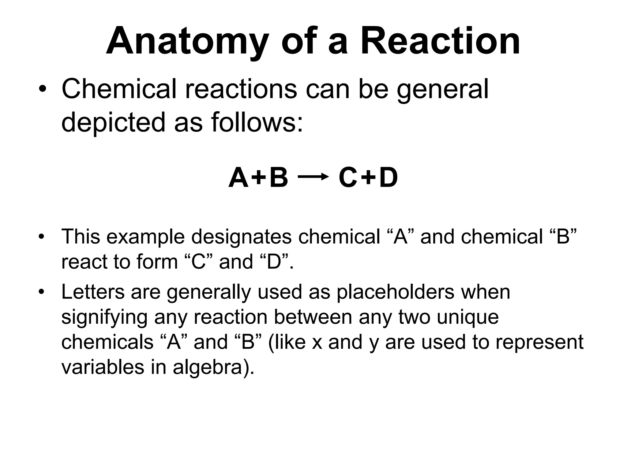 Anatomy of a ReactionABCD++Chemical reactions can be general depicted as follows:This example designates chemical “A” and chemical “B” react to form “C” and “D”. Letters are generally used as placeholders when signifying any reaction between any two unique chemicals “A” and “B” (like x and y are used to represent variables in algebra).