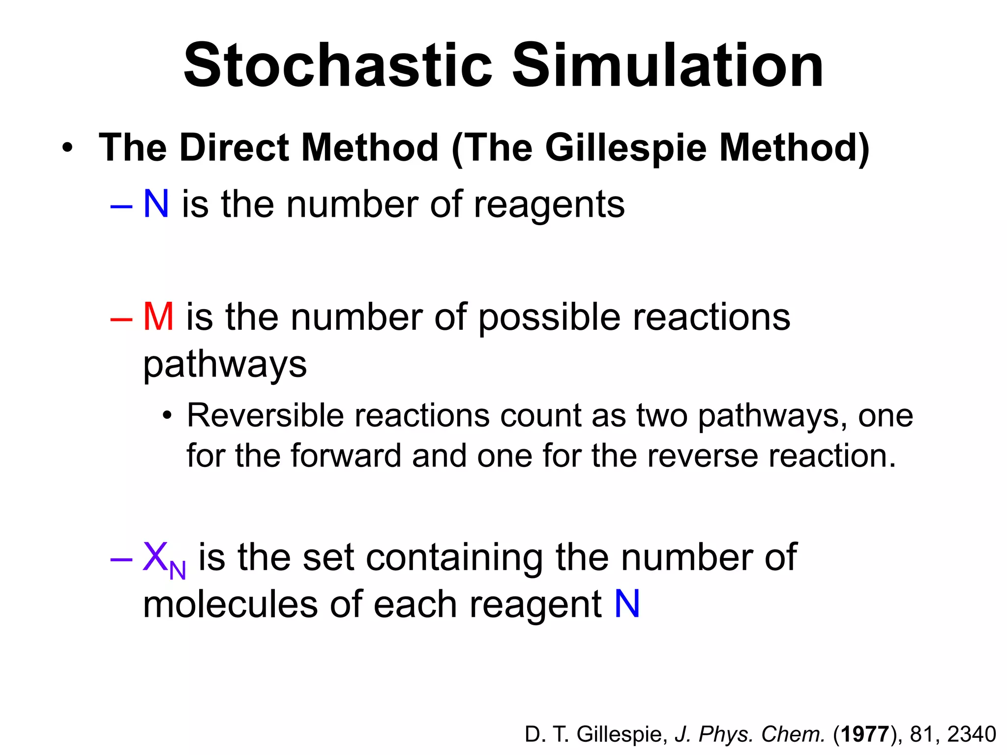 Stochastic SimulationThe Direct Method (The Gillespie Method)N is the number of reagentsM is the number of possible reactions pathwaysReversible reactions count as two pathways, one for the forward and one for the reverse reaction.XN is the set containing the number of molecules of each reagent ND. T. Gillespie, J. Phys. Chem. (1977), 81, 2340