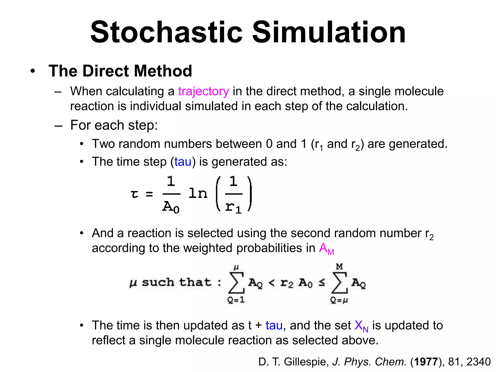 Stochastic SimulationThe Direct MethodWhen calculating a trajectory in the direct method, a single molecule reaction is individual simulated in each step of the calculation. For each step:Two random numbers between 0 and 1 (r1 and r2) are generated.The time step (tau) is generated as:And a reaction is selected using the second random number r2 according to the weighted probabilities in AMThe time is then updated as t + tau, and the set XN is updated to reflect a single molecule reaction as selected above.D. T. Gillespie, J. Phys. Chem. (1977), 81, 2340