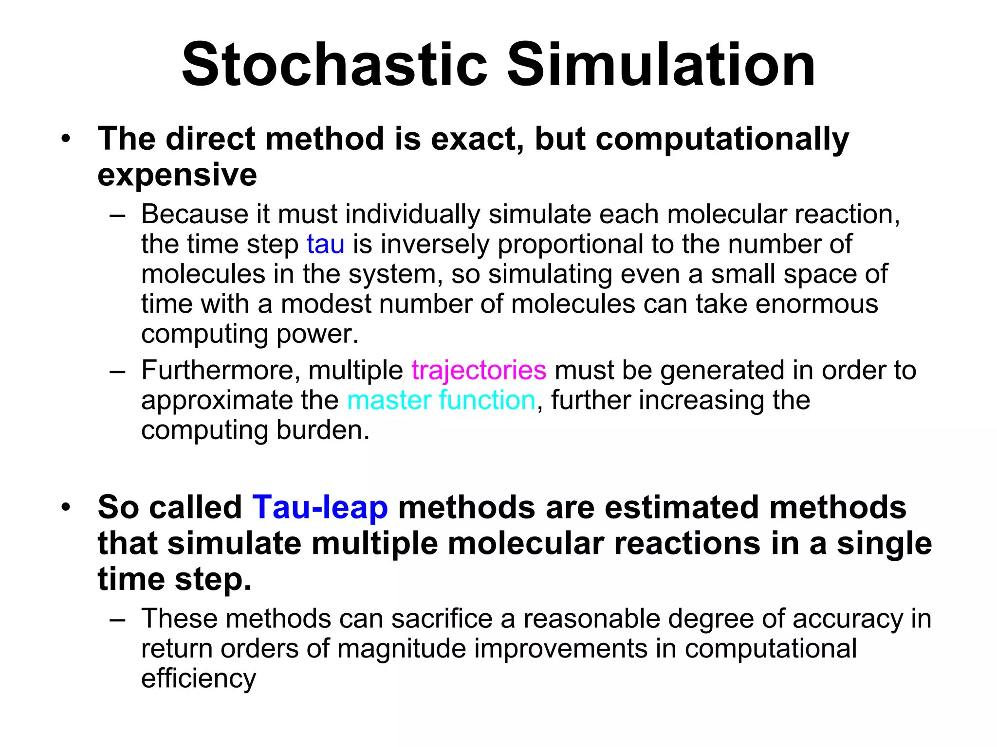 Stochastic SimulationThe direct method is exact, but computationally expensiveBecause it must individually simulate each molecular reaction, the time step tau is inversely proportional to the number of molecules in the system, so simulating even a small space of time with a modest number of molecules can take enormous computing power.Furthermore, multiple trajectories must be generated in order to approximate the master function, further increasing the computing burden. So called Tau-leap methods are estimated methods that simulate multiple molecular reactions in a single time step.These methods can sacrifice a reasonable degree of accuracy in return orders of magnitude improvements in computational efficiency  