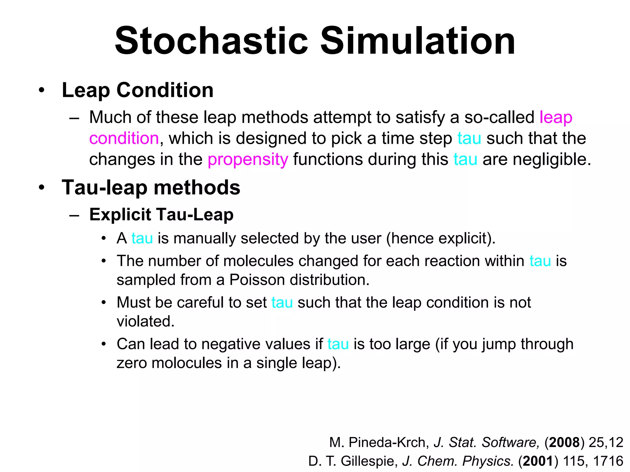 Stochastic SimulationLeap ConditionMuch of these leap methods attempt to satisfy a so-called leap condition, which is designed to pick a time step tau such that the changes in the propensity functions during this tau are negligible.Tau-leap methodsExplicit Tau-LeapA tau is manually selected by the user (hence explicit).The number of molecules changed for each reaction within tau is sampled from a Poisson distribution.Must be careful to set tau such that the leap condition is not violated.Can lead to negative values if tau is too large (if you jump through zero molocules in a single leap).M. Pineda-Krch, J. Stat. Software, (2008) 25,12D. T. Gillespie, J. Chem. Physics. (2001) 115, 1716