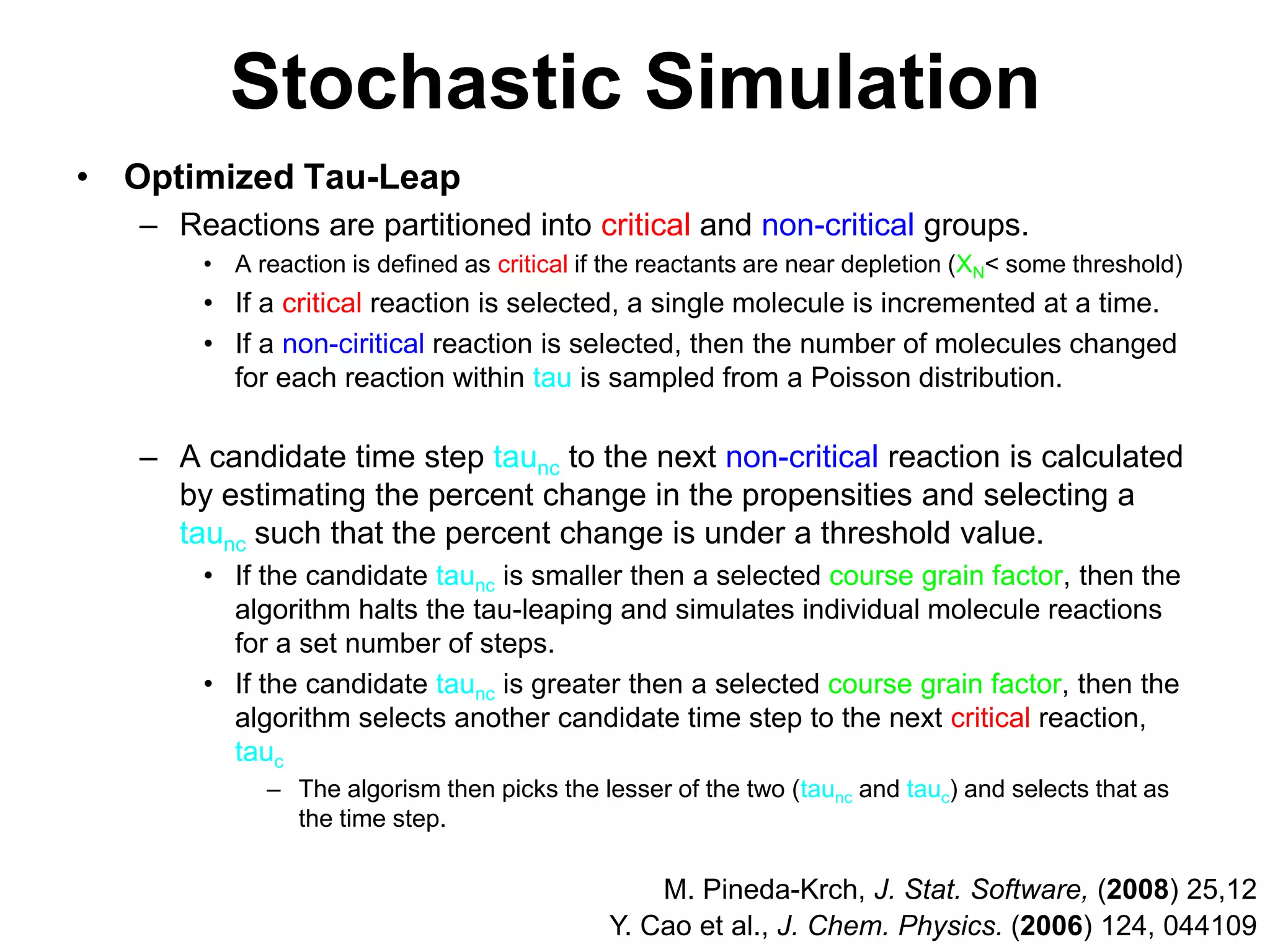 Stochastic SimulationOptimized Tau-LeapReactions are partitioned into critical and non-critical groups.A reaction is defined as critical if the reactants are near depletion (XN&lt; some threshold)If a critical reaction is selected, a single molecule is incremented at a time.If a non-ciritical reaction is selected, then the number of molecules changed for each reaction within tau is sampled from a Poisson distribution.A candidate time step taunc to the next non-critical reaction is calculated by estimating the percent change in the propensities and selecting a taunc such that the percent change is under a threshold value.If the candidate taunc is smaller then a selected course grain factor, then the algorithm halts the tau-leaping and simulates individual molecule reactions for a set number of steps.If the candidate taunc is greater then a selected course grain factor, then the algorithm selects another candidate time step to the next critical reaction, taucThe algorism then picks the lesser of the two (taunc and tauc) and selects that as the time step.M. Pineda-Krch, J. Stat. Software, (2008) 25,12Y. Cao et al., J. Chem. Physics. (2006) 124, 044109
