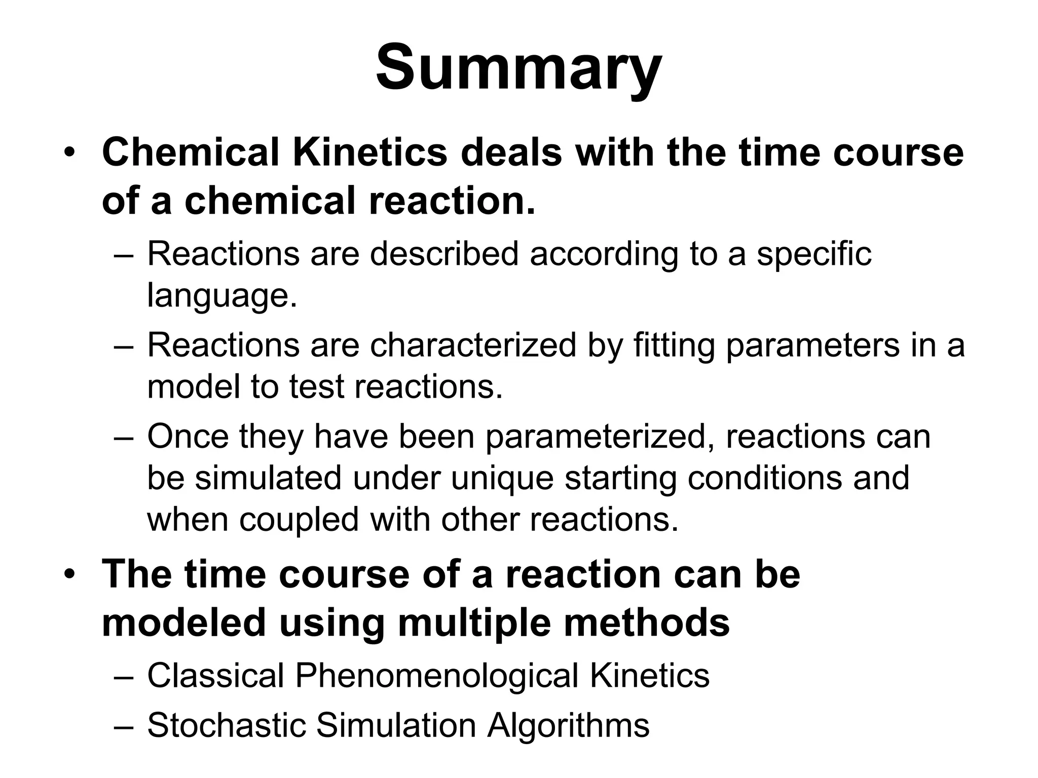 SummaryChemical Kinetics deals with the time course of a chemical reaction.Reactions are described according to a specific language.Reactions are characterized by fitting parameters in a model to test reactions.Once they have been parameterized, reactions can be simulated under unique starting conditions and when coupled with other reactions.The time course of a reaction can be modeled using multiple methodsClassical Phenomenological KineticsStochastic Simulation Algorithms