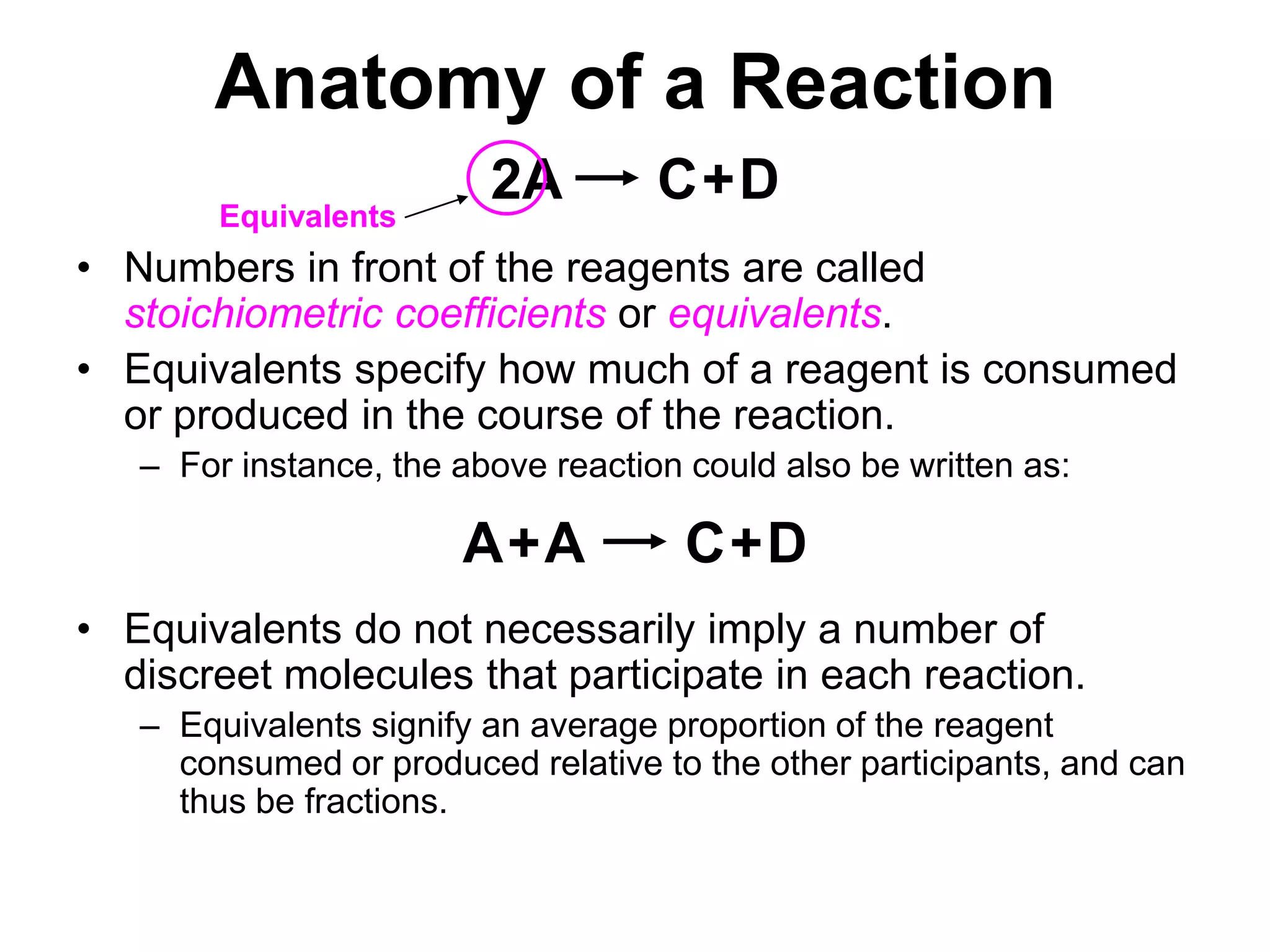 Anatomy of a Reaction2ACDAACD+++EquivalentsNumbers in front of the reagents are called stoichiometric coefficients or equivalents.Equivalents specify how much of a reagent is consumed or produced in the course of the reaction.For instance, the above reaction could also be written as:Equivalents do not necessarily imply a number of discreet molecules that participate in each reaction. Equivalents signify an average proportion of the reagent consumed or produced relative to the other participants, and can thus be fractions.