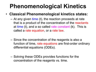 PhenomenologicalKineticsClassical Phenomenological kinetics states:At any given time (t), the reaction proceeds at rate that is a product of the concentration of the reactants at time (t), and a so called rate constant (k).  This is called a rate equation, or a rate law.Since the concentration of the reagents is also a function of time, rate equations are first-order ordinary differential equations (ODEs).Solving these ODEs provides functions for the concentration of the reagents vs. time.