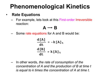 PhenomenologicalKineticsABRate EquationsFor example, lets look at this First-orderIrreversible reaction:Some rate equations for A and B would be: In other words, the rate of consumption of the concentration of A and the production of B at time t is equal to k times the concentration of A at time t.