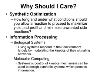 Why Should I Care?Synthetic OptimizationHow long and under what conditions should you allow a reaction to proceed to maximize yield and profit and minimize unwanted side reactions?Information ProcessingBiological SystemsLiving systems respond to their environment largely by modulating the kinetics of their signaling networks.Molecular ComputingSystematic control of kinetics mechanism can be used to design synthetic systems which process information.