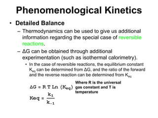 PhenomenologicalKineticsDetailed BalanceThermodynamics can be used to give us additional information regarding the special case of reversible reactions.ΔG can be obtained through additional experimentation (such as isothermal calorimetry).In the case of reversible reactions, the equilibrium constant Keq can be determined from ΔG, and the ratio of the forward and the reverse reaction can be determined from KeqWhere R is the universal gas constant and T is temperature