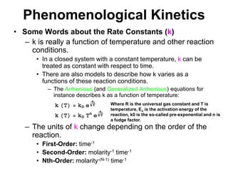 PhenomenologicalKineticsSome Words about the Rate Constants (k)k is really a function of temperature and other reaction conditions.In a closed system with a constant temperature, k can be treated as constant with respect to time.There are also models to describe how k varies as a functions of these reaction conditions.The Arrhenious (and Generalized Arrhenious) equations for instance describes k as a function of temperature: The units of k change depending on the order of the reaction.First-Order: time-1Second-Order: molarity-1 time-1Nth-Order: molarity-(N-1) time-1Where R is the universal gas constant and T is temperature, Ea is the activation energy of the reaction, k0 is the so-called pre-exponential and n is a fudge factor.