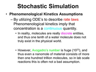 Stochastic SimulationPhenomenological Kinetics AssumptionsBy utilizing ODE’s to describe rate laws Phenomenological kinetics imply that concentration is a continuous quantity.In reality, molecules are really discrete entities, and thus one tenth of a water molecule does not truly exist in the physical world.However, Avogadro’s number is huge (1023), and thus even a nanomole of material consists of more then one hundred trillion molecules, so in lab scale reactions this is often not a bad assumption.