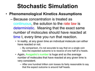 Stochastic SimulationPhenomenological Kinetics AssumptionsBecause concentration is treated as continuous, the solution to the rate law is deterministic.  Meaning that the exact same number of molocules should have reacted at time t, every time you run that reaction.In reality, at any given time an individual molecule can either have reacted or not.By comparison, it’s not accurate to say that on a single coin toss the expected outcome is to receive of one half of a heads.  Again, Avogadro’s number is huge and so the average number of molecules that have reacted at any given time is very consistent.After one hundred trillion coin tosses its fairly reasonable to say that the expect outcome is around half heads.