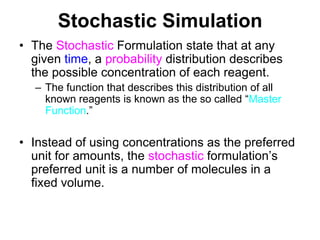 Stochastic SimulationThe Stochastic Formulation state that at any given time, a probability distribution describes the possible concentration of each reagent.The function that describes this distribution of all known reagents is known as the so called “Master Function.”Instead of using concentrations as the preferred unit for amounts, the stochastic formulation’s preferred unit is a number of molecules in a fixed volume.