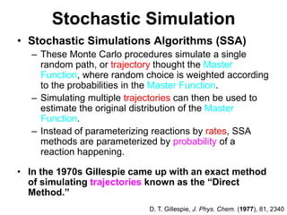 Stochastic SimulationStochastic Simulations Algorithms (SSA) These Monte Carlo procedures simulate a single random path, or trajectory thought the Master Function, where random choice is weighted according to the probabilities in the Master Function.Simulating multiple trajectories can then be used to estimate the original distribution of the Master Function. Instead of parameterizing reactions by rates, SSA methods are parameterized by probability of a reaction happening.In the 1970s Gillespie came up with an exact method of simulating trajectories known as the “Direct Method.”D. T. Gillespie, J. Phys. Chem. (1977), 81, 2340