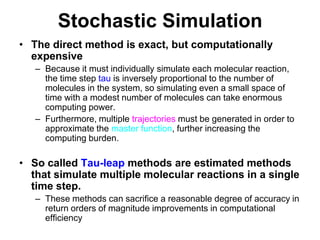 Stochastic SimulationThe direct method is exact, but computationally expensiveBecause it must individually simulate each molecular reaction, the time step tau is inversely proportional to the number of molecules in the system, so simulating even a small space of time with a modest number of molecules can take enormous computing power.Furthermore, multiple trajectories must be generated in order to approximate the master function, further increasing the computing burden. So called Tau-leap methods are estimated methods that simulate multiple molecular reactions in a single time step.These methods can sacrifice a reasonable degree of accuracy in return orders of magnitude improvements in computational efficiency  