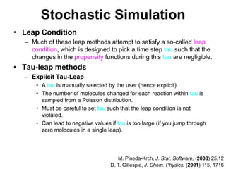 Stochastic SimulationLeap ConditionMuch of these leap methods attempt to satisfy a so-called leap condition, which is designed to pick a time step tau such that the changes in the propensity functions during this tau are negligible.Tau-leap methodsExplicit Tau-LeapA tau is manually selected by the user (hence explicit).The number of molecules changed for each reaction within tau is sampled from a Poisson distribution.Must be careful to set tau such that the leap condition is not violated.Can lead to negative values if tau is too large (if you jump through zero molocules in a single leap).M. Pineda-Krch, J. Stat. Software, (2008) 25,12D. T. Gillespie, J. Chem. Physics. (2001) 115, 1716