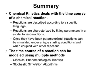 SummaryChemical Kinetics deals with the time course of a chemical reaction.Reactions are described according to a specific language.Reactions are characterized by fitting parameters in a model to test reactions.Once they have been parameterized, reactions can be simulated under unique starting conditions and when coupled with other reactions.The time course of a reaction can be modeled using multiple methodsClassical Phenomenological KineticsStochastic Simulation Algorithms
