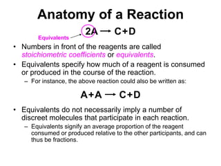 Anatomy of a Reaction2ACDAACD+++EquivalentsNumbers in front of the reagents are called stoichiometric coefficients or equivalents.Equivalents specify how much of a reagent is consumed or produced in the course of the reaction.For instance, the above reaction could also be written as:Equivalents do not necessarily imply a number of discreet molecules that participate in each reaction. Equivalents signify an average proportion of the reagent consumed or produced relative to the other participants, and can thus be fractions.