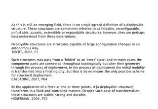 As this is still an emerging field, there is no single agreed definition of a deployable
structure. These structures are sometimes referred to as foldable, reconfigurable,
unfurl able, auxetic, extendible or expandable structures; however, they are perhaps
best understood from these descriptions:
Deployable structures are structures capable of large configuration changes in an
autonomous way.
TIBERT, 2002, P1
Such structures may pass from a ‘folded’ to an ‘erect’ state; and in many cases the
component parts are connected throughout topologically but alter their geometry
through the process of deployment. In the process of deployment the initial mobility
is transformed into a final rigidity. But that is by no means the only possible scheme
for structural deployment.
CALLADINE, 2001, P64
By the application of a force at one or more points, it [a deployable structure]
transforms in a fluid and controlled manner. Despite such ease of transformation,
these structures are stable, strong and durable.
HOBERMAN, 2004, P72
 