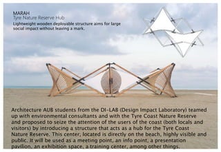 MARAH
Tyre Nature Reserve Hub
Lightweight wooden deployable structure aims for large
social impact without leaving a mark.
Architecture AUB students from the DI-LAB (Design Impact Laboratory) teamed
up with environmental consultants and with the Tyre Coast Nature Reserve
and proposed to seize the attention of the users of the coast (both locals and
visitors) by introducing a structure that acts as a hub for the Tyre Coast
Nature Reserve. This center, located is directly on the beach, highly visible and
public. It will be used as a meeting point, an info point, a presentation
pavilion, an exhibition space, a training center, among other things.
 