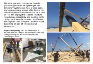 The structure aims to examine how the
possible application of lightweight and
temporary systems can have a large social
and programmatic impact while having the
minimum physical impact on site, be it land
or sea. The deployable scissors structure
introduces a modularity and mobility to the
design, which can be repeated in different
endangered sites along the Lebanese coast,
becoming an icon of environmental
awareness.
Project Designed By: DI-Lab, Department of
Architecture and Design, Maroun Semaan Faculty
of Engineering and Architecture American
University of Beirut
Instructors: Karim Najjar (Professor), Omaya
Malaeb, Ahmad Nouraldeen, Mohamad Nazar
Photography: Lorenzo Tugnoli
 