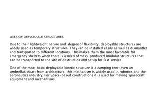 USES OF DEPLOYABLE STRUCTURES
Due to their lightweight nature and degree of flexibility, deployable structures are
widely used as temporary structures. They can be installed easily as well as dismantles
and transported to different locations. This makes them the most favorable for
emergency shelters when there is a need of mass-produced modular structures that
can be transported to the site of destruction and setup for fast service.
One of the most basic deployable kinetic structure is a camping tent (even an
umbrella). Apart from architecture, this mechanism is widely used in robotics and the
aeronautics industry. For Space-based constructions it is used for making spacecraft
equipment and mechanisms.
 