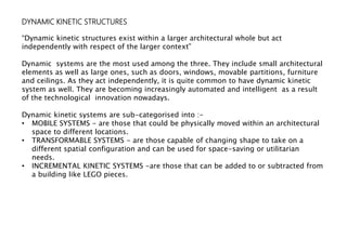 DYNAMIC KINETIC STRUCTURES
“Dynamic kinetic structures exist within a larger architectural whole but act
independently with respect of the larger context”
Dynamic systems are the most used among the three. They include small architectural
elements as well as large ones, such as doors, windows, movable partitions, furniture
and ceilings. As they act independently, it is quite common to have dynamic kinetic
system as well. They are becoming increasingly automated and intelligent as a result
of the technological innovation nowadays.
Dynamic kinetic systems are sub-categorised into :-
• MOBILE SYSTEMS - are those that could be physically moved within an architectural
space to different locations.
• TRANSFORMABLE SYSTEMS - are those capable of changing shape to take on a
different spatial configuration and can be used for space-saving or utilitarian
needs.
• INCREMENTAL KINETIC SYSTEMS -are those that can be added to or subtracted from
a building like LEGO pieces.
 