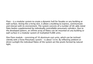 Flare - is a modular system to create a dynamic hull for facades or any building or
wall surface. Acting like a living skin, it allows a building to express, communicate
and interact with its environment. The system consists of a number of tilt-able metal
flake bodies supplemented by individually controllable pneumatic cylinders. Due to
the developed pattern, an infinite array of flakes can be mounted on any building or
wall surface in a modular system of multiplied FLARE units.
One Flare module - consisting of 16 aluminum cast units, which can be inclined
silently with a Festo Pneumatic system - is about 1x1m. By reflecting ambient or
direct sunlight the individual flakes of the system act like pixels formed by natural
light.
 