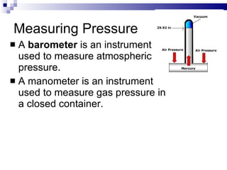 Measuring Pressure A  barometer  is an instrument used to measure atmospheric pressure. A manometer is an instrument used to measure gas pressure in a closed container. 