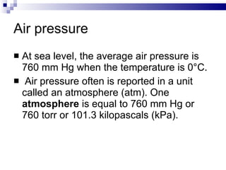 Air pressure At sea level, the average air pressure is 760 mm Hg when the temperature is 0°C. Air pressure often is reported in a unit called an atmosphere (atm). One  atmosphere  is equal to 760 mm Hg or 760 torr or 101.3 kilopascals (kPa). 
