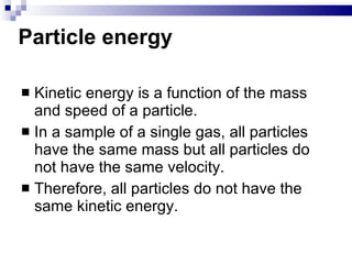Particle energy Kinetic energy is a function of the mass and speed of a particle. In a sample of a single gas, all particles have the same mass but all particles do not have the same velocity.  Therefore, all particles do not have the same kinetic energy.  