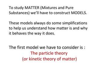 To study MATTER (Mixtures and Pure Substances) we’ll have to construct MODELS. These models always do some simplifications to help us understand how matter is and why it behaves the way it does.  The first model we have to consider is :  The particle theory  (or kinetic theory of matter) 