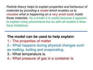 Particle theory helps to explain properties and behaviour of materials by providing a  model  which enables us to  visualise  what is happening on a  very small scale  inside those materials.  As a model it is useful because it appears to explain many phenomena but as with all models it does have limitations.  The model can be used to help explain: 1.-  The properties of matter  2.- What happens during physical changes such as melting, boiling and evaporating. 3.- What temperature is. 4.- What pressure of gas in a container is.  