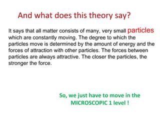 And what does this theory say?  It says that all matter consists of many, very small  particles  which are constantly moving. The degree to which the particles move is determined by the amount of energy and the forces of attraction with other particles. The forces between particles are always attractive. The closer the particles, the stronger the force.  So, we just have to move in the  MICROSCOPIC 1 level ! 