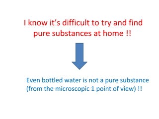 I know it’s difficult to try and find pure substances at home !!  Even bottled water is not a pure substance  (from the microscopic 1 point of view) !!  