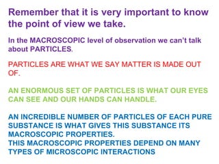 Remember that it is very important to know the point of view we take.  In the MACROSCOPIC level of observation we can’t talk about PARTICLES .  PARTICLES ARE WHAT WE SAY MATTER IS MADE OUT OF.  AN ENORMOUS SET OF PARTICLES IS WHAT OUR EYES CAN SEE AND OUR HANDS CAN HANDLE.  AN INCREDIBLE NUMBER OF PARTICLES OF EACH PURE SUBSTANCE IS WHAT GIVES THIS SUBSTANCE ITS MACROSCOPIC PROPERTIES.  THIS MACROSCOPIC PROPERTIES DEPEND ON MANY TYPES OF MICROSCOPIC INTERACTIONS 