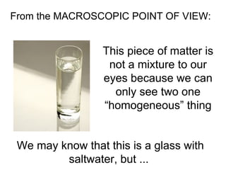 From the MACROSCOPIC POINT OF VIEW:  This piece of matter is not a mixture to our eyes because we can only see two one “homogeneous” thing We may know that this is a glass with saltwater, but ...  