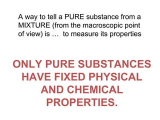A way to tell a PURE substance from a MIXTURE (from the macroscopic point of view) is …  to measure its properties ONLY PURE SUBSTANCES HAVE FIXED PHYSICAL AND CHEMICAL PROPERTIES. 