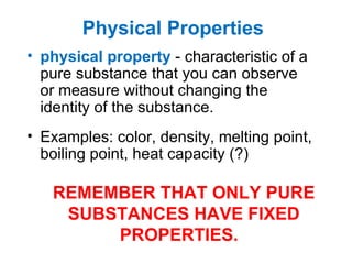 Physical Properties   physical   property   - characteristic of a pure substance that you can observe or measure without changing the identity of the substance.  Examples: color, density, melting point, boiling point, heat capacity (?) REMEMBER THAT ONLY PURE SUBSTANCES HAVE FIXED PROPERTIES.  