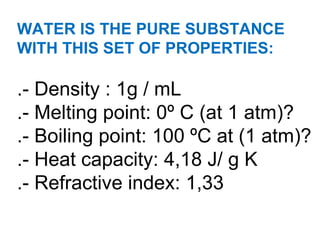 WATER IS THE PURE SUBSTANCE WITH THIS SET OF PROPERTIES:  .- Density : 1g / mL .- Melting point: 0º C (at 1 atm)? .- Boiling point: 100 ºC at (1 atm)? .- Heat capacity: 4,18 J/ g K .- Refractive index: 1,33 