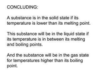 CONCLUDING:  A substance is in the solid state if its temperature is lower than its melting point.  This substance will be in the liquid state if its temperature is in between its melting and boiling points.  And the substance will be in the gas state for temperatures higher than its boiling point.  