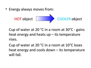 Energy always moves from:   HOT  object  COOLER  object Cup of water at 20  °C in a room at 30°C - gains heat energy and heats up – its temperature rises. Cup of water at 20 °C in a room at 10°C loses heat energy and cools down – its temperature will fall. 