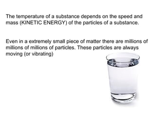 The temperature of a substance depends on the speed and mass (KINETIC ENERGY) of the particles of a substance.  Even in a extremely small piece of matter there are millions of millions of millions of particles. These particles are always moving (or vibrating) 