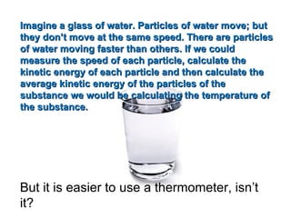 Imagine a glass of water. Particles of water move; but they don’t move at the same speed. There are particles of water moving faster than others. If we could measure the speed of each particle, calculate the kinetic energy of each particle and then calculate the average kinetic energy of the particles of the substance we would be calculating the temperature of the substance. But it is easier to use a thermometer, isn’t it? 