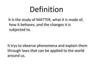 Definition It is the study of MATTER, what it is made of, how it behaves, and the changes it is subjected to. It trys to observe phenomena and explain them through laws that can be applied to the world around us. 