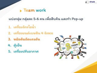 Team work
แบ่งกลุ่ม กลุ่มละ 5-6 คน เพื่อสืบค้น และทํา Pop-up
1. เครื่องจักรไอนํ้า
2. เครื่องยนต์เบนซิน 4 จังหวะ
3. หม้อต้มอัดแรงดัน
4. ตู้เย็น
5. เครื่องปรับอากาศ
 